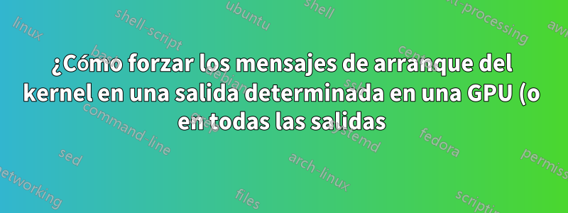 ¿Cómo forzar los mensajes de arranque del kernel en una salida determinada en una GPU (o en todas las salidas)?