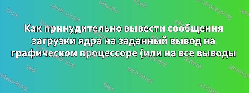 Как принудительно вывести сообщения загрузки ядра на заданный вывод на графическом процессоре (или на все выводы)?