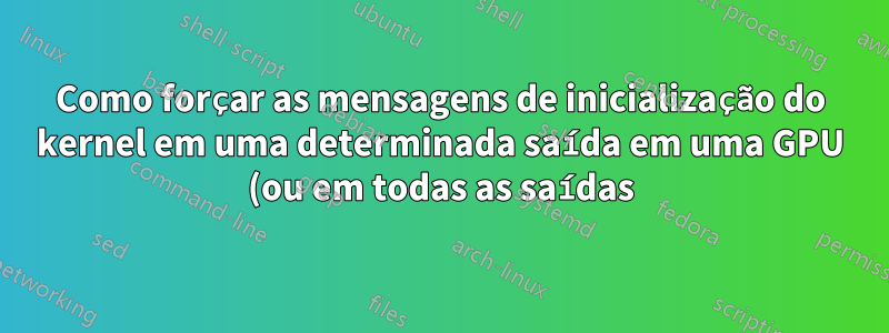 Como forçar as mensagens de inicialização do kernel em uma determinada saída em uma GPU (ou em todas as saídas)?