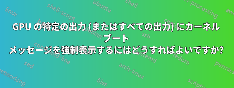 GPU の特定の出力 (またはすべての出力) にカーネル ブート メッセージを強制表示するにはどうすればよいですか?