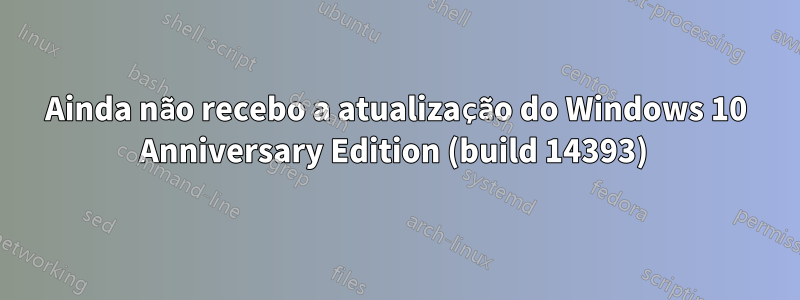 Ainda não recebo a atualização do Windows 10 Anniversary Edition (build 14393) 