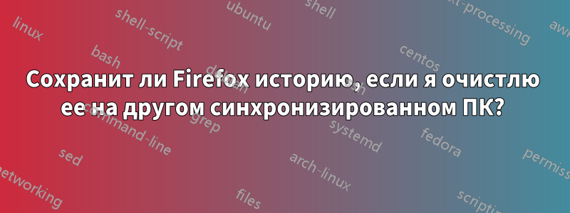 Сохранит ли Firefox историю, если я очистлю ее на другом синхронизированном ПК?