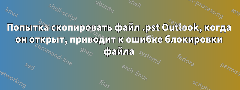 Попытка скопировать файл .pst Outlook, когда он открыт, приводит к ошибке блокировки файла