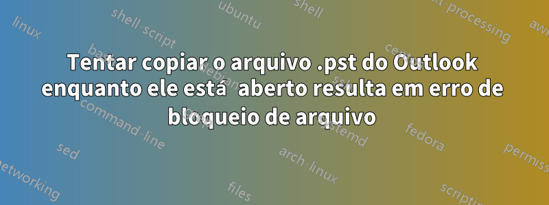 Tentar copiar o arquivo .pst do Outlook enquanto ele está aberto resulta em erro de bloqueio de arquivo