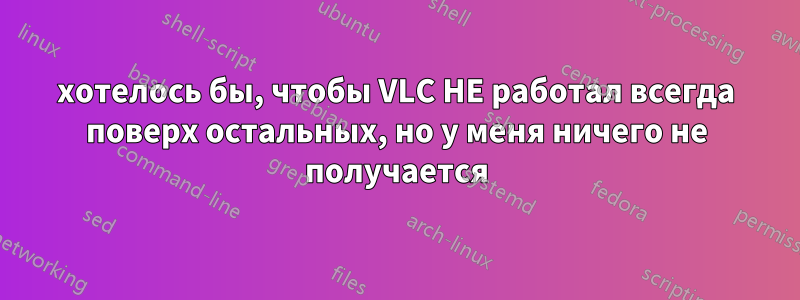 хотелось бы, чтобы VLC НЕ работал всегда поверх остальных, но у меня ничего не получается