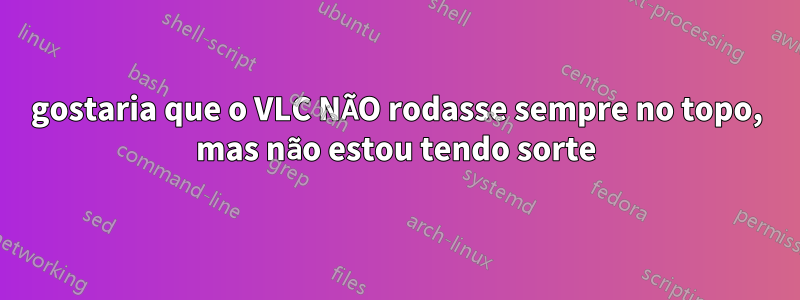 gostaria que o VLC NÃO rodasse sempre no topo, mas não estou tendo sorte