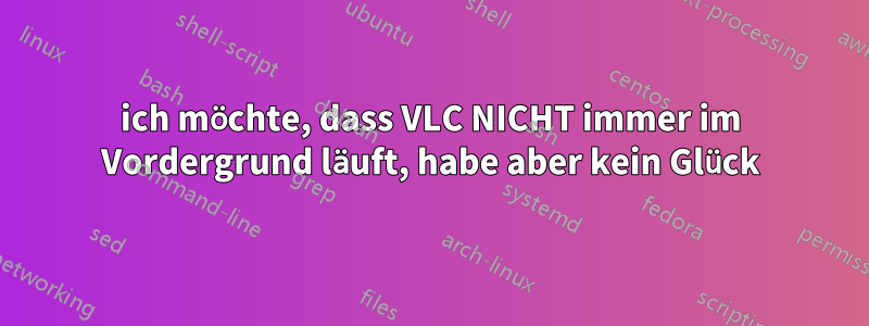 ich möchte, dass VLC NICHT immer im Vordergrund läuft, habe aber kein Glück