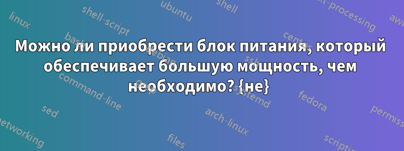 Можно ли приобрести блок питания, который обеспечивает большую мощность, чем необходимо? {не} 