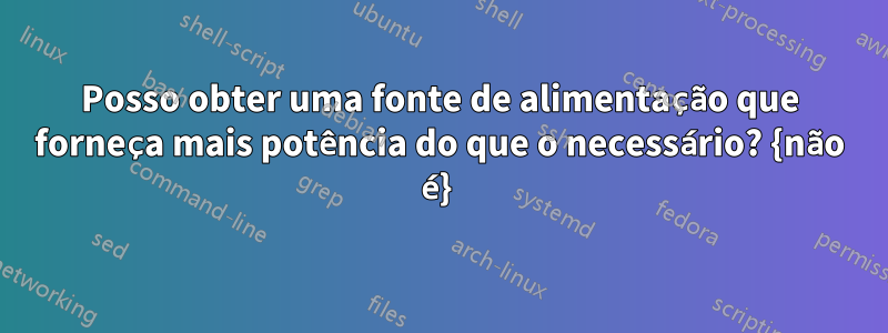 Posso obter uma fonte de alimentação que forneça mais potência do que o necessário? {não é} 