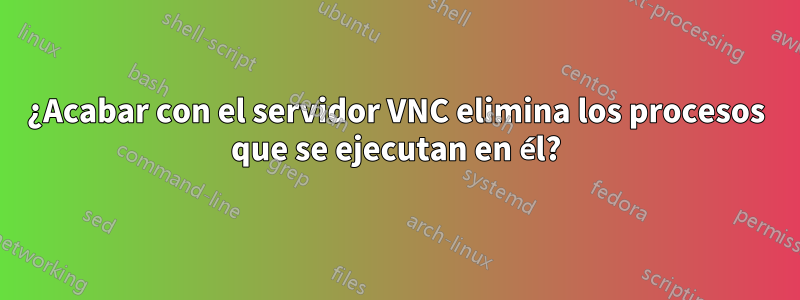 ¿Acabar con el servidor VNC elimina los procesos que se ejecutan en él?