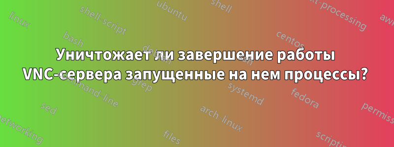 Уничтожает ли завершение работы VNC-сервера запущенные на нем процессы?