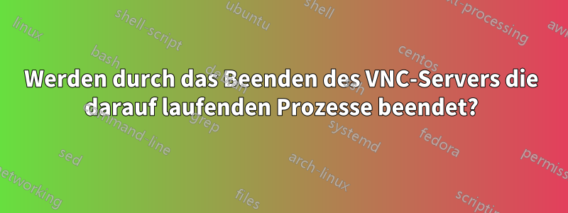 Werden durch das Beenden des VNC-Servers die darauf laufenden Prozesse beendet?