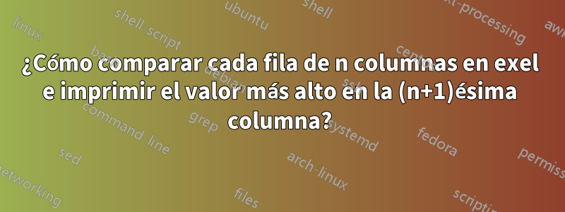 ¿Cómo comparar cada fila de n columnas en exel e imprimir el valor más alto en la (n+1)ésima columna?