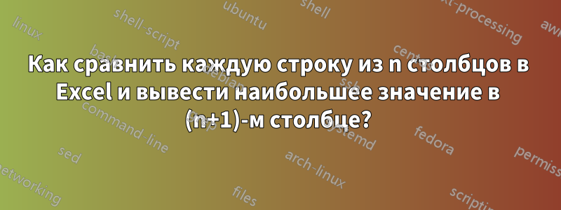 Как сравнить каждую строку из n столбцов в Excel и вывести наибольшее значение в (n+1)-м столбце?