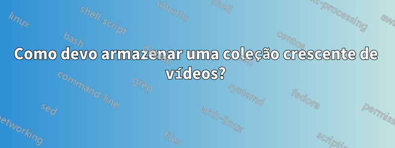 Como devo armazenar uma coleção crescente de vídeos?