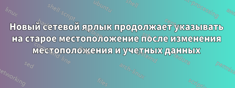 Новый сетевой ярлык продолжает указывать на старое местоположение после изменения местоположения и учетных данных