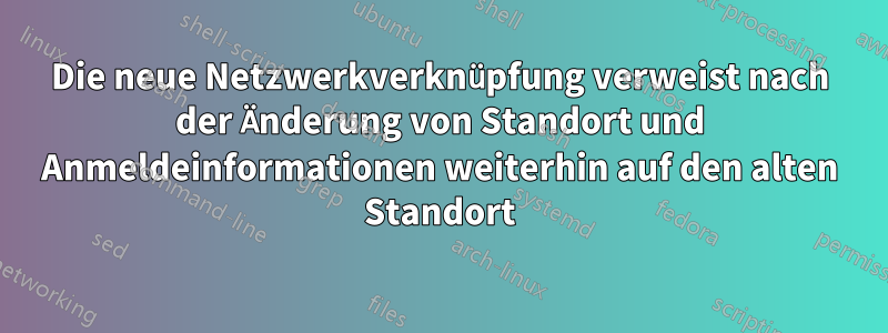 Die neue Netzwerkverknüpfung verweist nach der Änderung von Standort und Anmeldeinformationen weiterhin auf den alten Standort