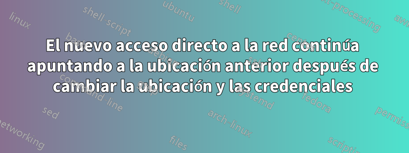 El nuevo acceso directo a la red continúa apuntando a la ubicación anterior después de cambiar la ubicación y las credenciales