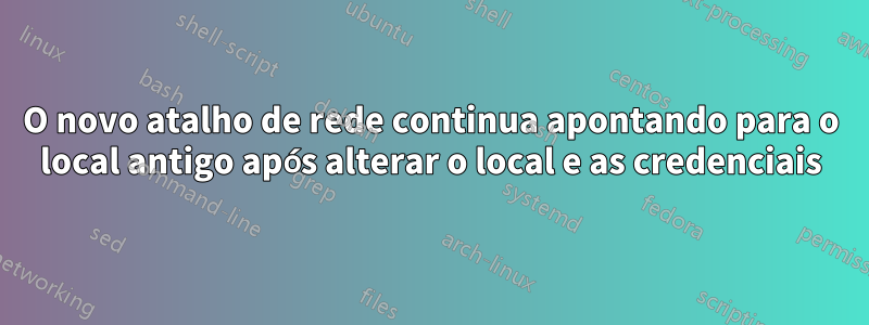 O novo atalho de rede continua apontando para o local antigo após alterar o local e as credenciais