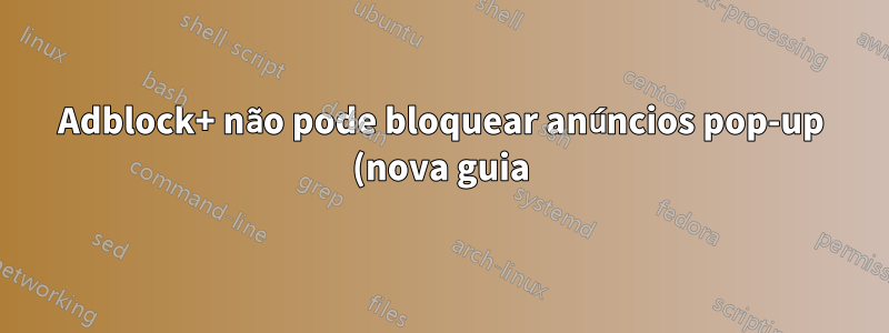 Adblock+ não pode bloquear anúncios pop-up (nova guia)
