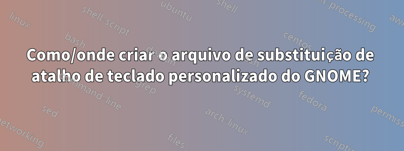 Como/onde criar o arquivo de substituição de atalho de teclado personalizado do GNOME?