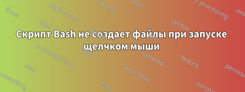 Скрипт Bash не создает файлы при запуске щелчком мыши