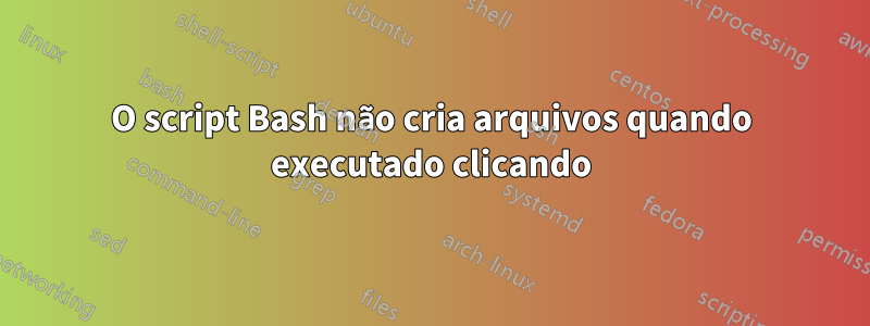 O script Bash não cria arquivos quando executado clicando