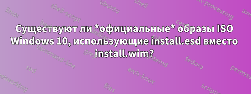 Существуют ли *официальные* образы ISO Windows 10, использующие install.esd вместо install.wim?