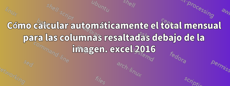 Cómo calcular automáticamente el total mensual para las columnas resaltadas debajo de la imagen. excel 2016