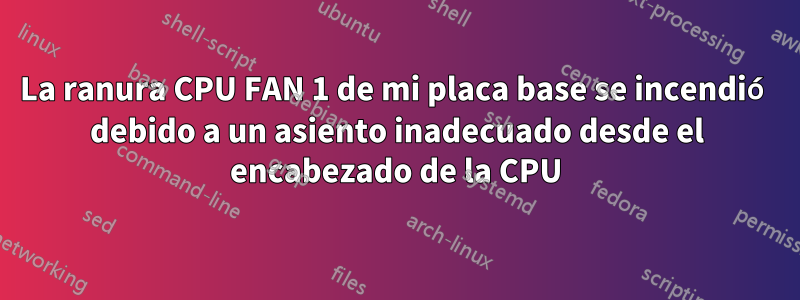 La ranura CPU FAN 1 de mi placa base se incendió debido a un asiento inadecuado desde el encabezado de la CPU