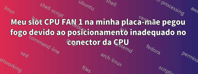 Meu slot CPU FAN 1 na minha placa-mãe pegou fogo devido ao posicionamento inadequado no conector da CPU