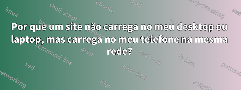 Por que um site não carrega no meu desktop ou laptop, mas carrega no meu telefone na mesma rede?