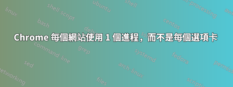 Chrome 每個網站使用 1 個進程，而不是每個選項卡