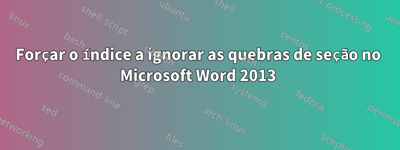 Forçar o índice a ignorar as quebras de seção no Microsoft Word 2013