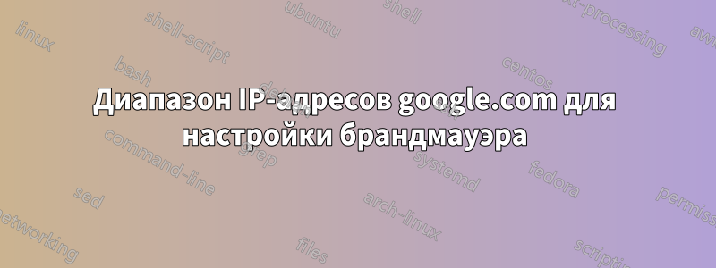 Диапазон IP-адресов google.com для настройки брандмауэра