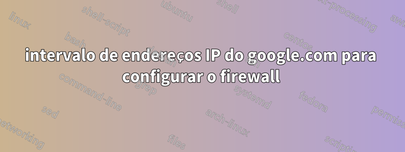 intervalo de endereços IP do google.com para configurar o firewall