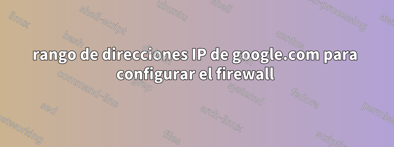 rango de direcciones IP de google.com para configurar el firewall