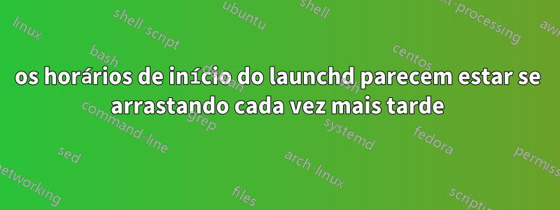 os horários de início do launchd parecem estar se arrastando cada vez mais tarde