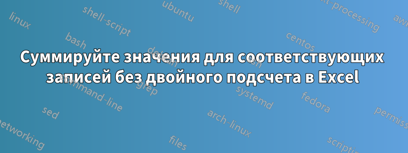 Суммируйте значения для соответствующих записей без двойного подсчета в Excel