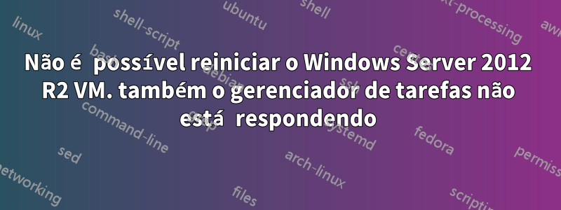 Não é possível reiniciar o Windows Server 2012 R2 VM. também o gerenciador de tarefas não está respondendo