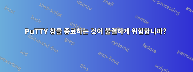 PuTTY 창을 종료하는 것이 불결하게 위험합니까?