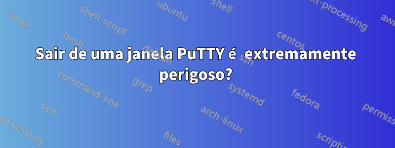 Sair de uma janela PuTTY é extremamente perigoso?