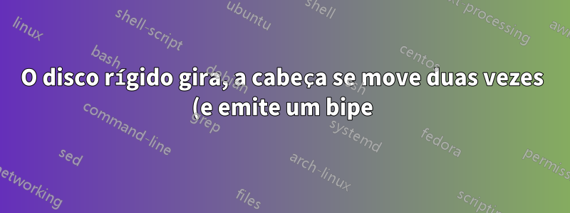 O disco rígido gira, a cabeça se move duas vezes (e emite um bipe) e depois para