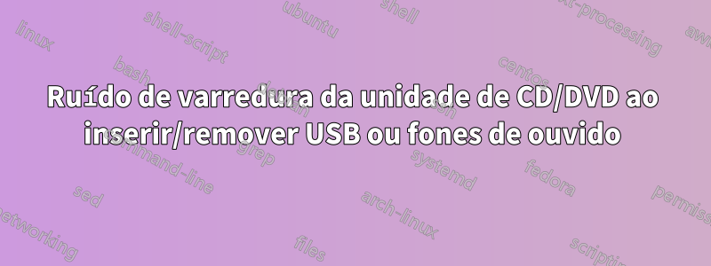 Ruído de varredura da unidade de CD/DVD ao inserir/remover USB ou fones de ouvido