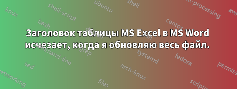 Заголовок таблицы MS Excel в MS Word исчезает, когда я обновляю весь файл.