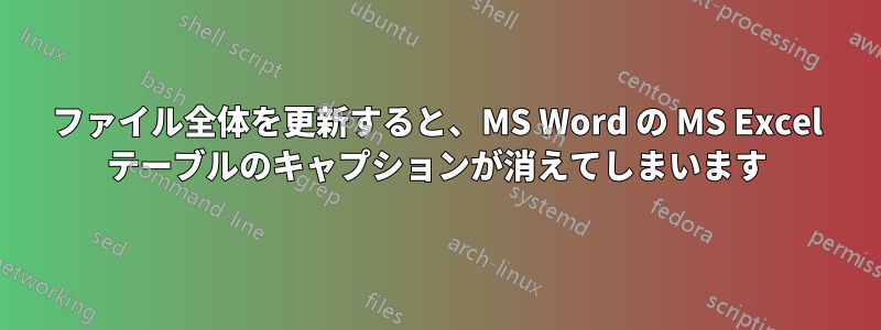 ファイル全体を更新すると、MS Word の MS Excel テーブルのキャプションが消えてしまいます