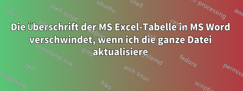 Die Überschrift der MS Excel-Tabelle in MS Word verschwindet, wenn ich die ganze Datei aktualisiere