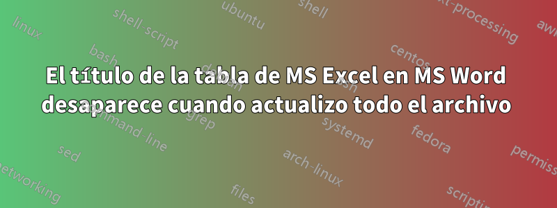 El título de la tabla de MS Excel en MS Word desaparece cuando actualizo todo el archivo