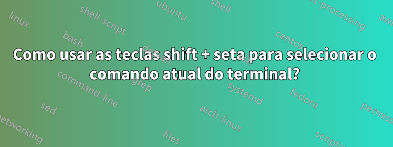 Como usar as teclas shift + seta para selecionar o comando atual do terminal?