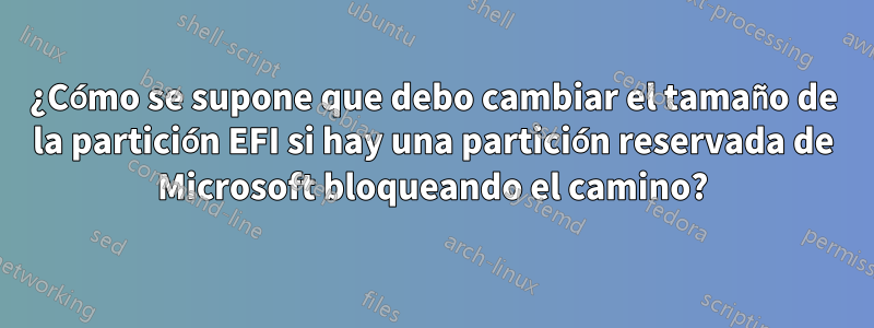 ¿Cómo se supone que debo cambiar el tamaño de la partición EFI si hay una partición reservada de Microsoft bloqueando el camino?